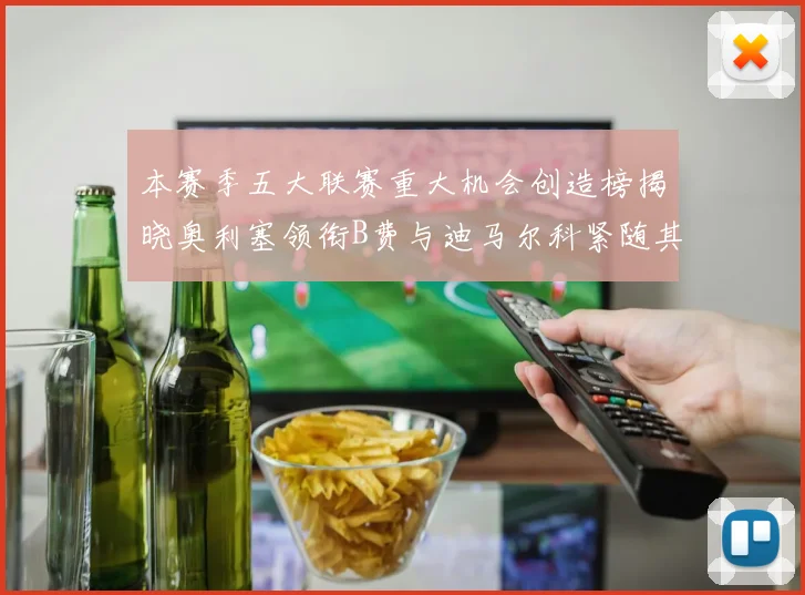 本赛季五大联赛重大机会创造榜揭晓奥利塞领衔B费与迪马尔科紧随其后