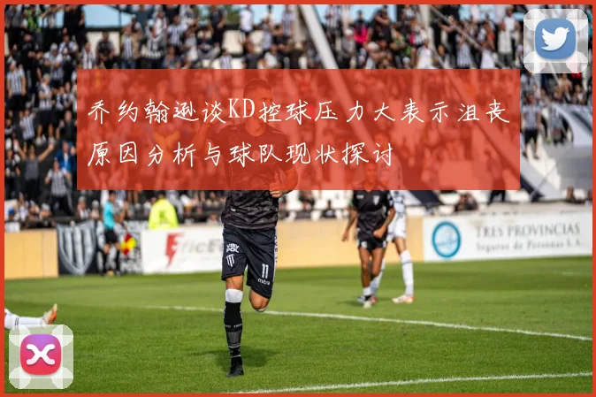 乔约翰逊谈KD控球压力大表示沮丧原因分析与球队现状探讨