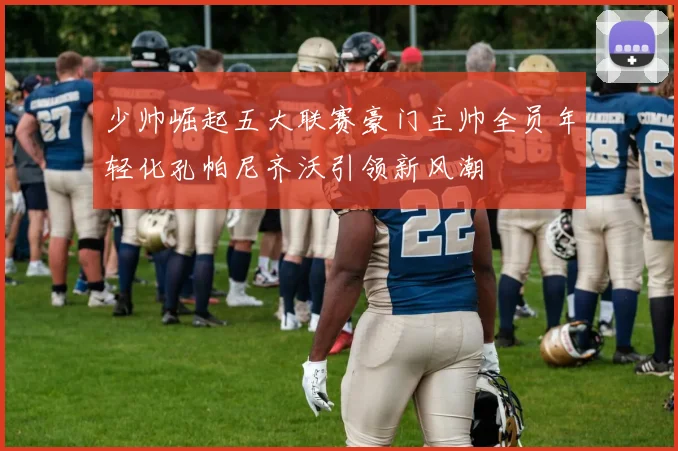 少帅崛起五大联赛豪门主帅全员年轻化孔帕尼齐沃引领新风潮