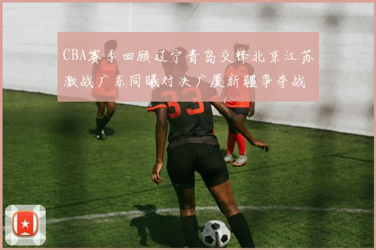 CBA赛季回顾辽宁青岛交锋北京江苏激战广东同曦对决广厦新疆争夺战精彩纷呈