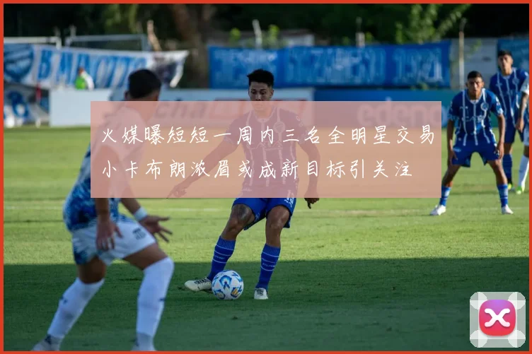 火媒曝短短一周内三名全明星交易小卡布朗浓眉或成新目标引关注