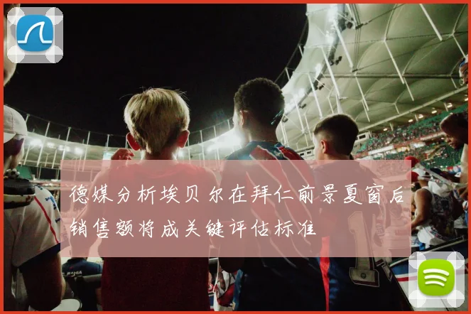 德媒分析埃贝尔在拜仁前景夏窗后销售额将成关键评估标准