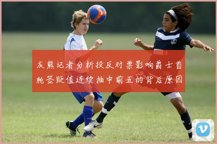 灰熊记者分析投反对票影响爵士首轮签贬值连续抽中前五的背后原因