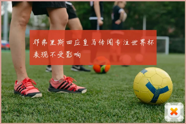邓弗里斯回应皇马传闻专注世界杯表现不受影响