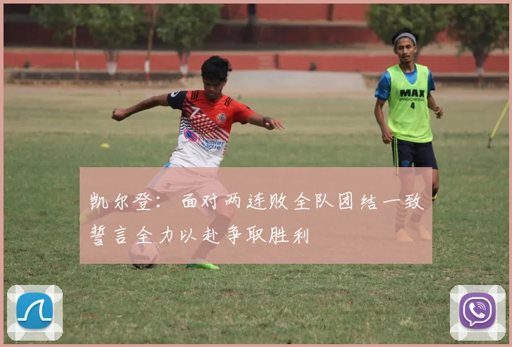 凯尔登：面对两连败全队团结一致誓言全力以赴争取胜利