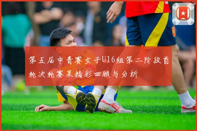 第五届中青赛女子U16组第二阶段首轮次轮赛果精彩回顾与分析